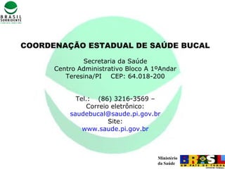 Ministério
da Saúde
COORDENAÇÃO ESTADUAL DE SAÚDE BUCAL
Secretaria da Saúde
Centro Administrativo Bloco A 1ºAndar
Teresina/PI CEP: 64.018-200
Tel.: (86) 3216-3569 –
Correio eletrônico:
saudebucal@saude.pi.gov.br
Site:
www.saude.pi.gov.br
 