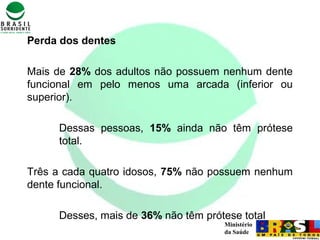 Ministério
da Saúde
Perda dos dentes
Mais de 28% dos adultos não possuem nenhum dente
funcional em pelo menos uma arcada (inferior ou
superior).
Dessas pessoas, 15% ainda não têm prótese
total.
Três a cada quatro idosos, 75% não possuem nenhum
dente funcional.
Desses, mais de 36% não têm prótese total
 