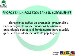 Ministério
da Saúde
Garantir as ações de promoção, prevenção e
recuperação da saúde bucal dos brasileiros,
entendendo que esta é fundamental para a saúde
geral e a qualidade de vida da população.
PROPOSTA DA POLÍTICA BRASIL SORRIDENTE
 
