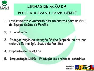 Ministério
da Saúde
1. Investimento e Aumento dos Incentivos para as ESB
da Equipe Saúde da Família
2. Fluoretação
3. Reorganização da Atenção Básica (especialmente por
meio da Estratégia Saúde da Família)
4. Implantação de CEO’s
5. Implantação LRPD - Produção de próteses dentárias
LINHAS DE AÇÃO DA
POLÍTICA BRASIL SORRIDENTE
 