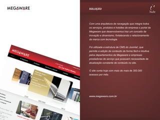 SOLUÇÃO




Com uma arquitetura de navegação que integra todos
os serviços, produtos e hotsites da empresa o portal da
Megaware que desenvolvemos traz um conceito de
inovação e dinamismo, fortalecendo o relacionamento
da marca com tecnologia.


Foi utilizada a estrutura de CMS do Joomla!, que
permite a edição de conteúdo de forma fácil e intuitiva
pelos departamentos da Megaware e empresas
prestadoras de serviço que possuem necessidade de
atualização constante de conteúdo no site.


O site conta hoje com mais de mais de 300.000
acessos por mês.




www.megaware.com.br
 