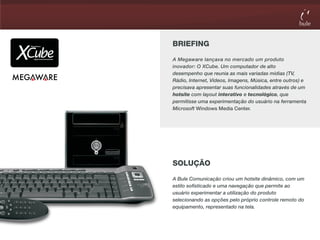 BRIEFING
A Megaware lançava no mercado um produto
inovador: O XCube. Um computador de alto
desempenho que reunia as mais variadas mídias (TV,
Rádio, Internet, Vídeos, Imagens, Música, entre outros) e
precisava apresentar suas funcionalidades através de um
hotsite com layout interativo e tecnológico, que
permitisse uma experimentação do usuário na ferramenta
Microsoft Windows Media Center.




SOLUÇÃO
A Bule Comunicação criou um hotsite dinâmico, com um
estilo sofisticado e uma navegação que permite ao
usuário experimentar a utilização do produto
selecionando as opções pelo próprio controle remoto do
equipamento, representado na tela.
 