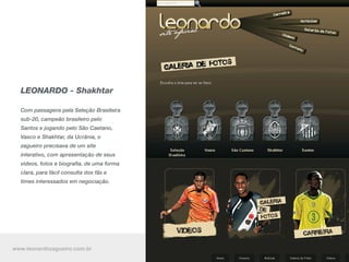 LEONARDO - Shakhtar

  Com passagens pela Seleção Brasileira
  sub-20, campeão brasileiro pelo
  Santos e jogando pelo São Caetano,
  Vasco e Shakhtar, da Ucrânia, o
  zagueiro precisava de um site
  interativo, com apresentação de seus
  vídeos, fotos e biografia, de uma forma
  clara, para fácil consulta dos fãs e
  times interessados em negociação.




www.leonardozagueiro.com.br
 