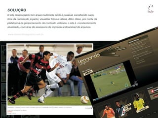 SOLUÇÃO
O site desenvolvido tem áreas multimídia onde é possível, escolhendo cada
time da carreira do jogador, visualizar fotos e vídeos. Além disso, por conta da
plataforma de gerenciamento de conteúdo utilizada, o site é constantemente
atualizado, com área de assessoria de imprensa e download de arquivos.

www.leonardozagueiro.com.br
 