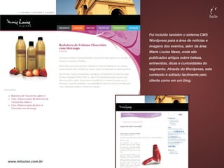 Foi incluído também o sistema CMS
                     Wordpress para a área de notícias e
                     imagens dos eventos, além da área
                     Marie Louise News, onde são
                     publicados artigos sobre beleza,
                     entrevistas, dicas e curiosidades do
                     segmento. Através do Wordpress, este
                     conteúdo é editado facilmente pelo
                     cliente como em um blog.




www.mlouise.com.br
 