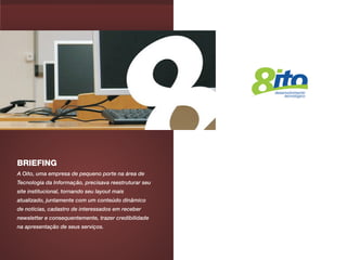 BRIEFING
A Oito, uma empresa de pequeno porte na área de
Tecnologia da Informação, precisava reestruturar seu
site institucional, tornando seu layout mais
atualizado, juntamente com um conteúdo dinâmico
de notícias, cadastro de interessados em receber
newsletter e consequentemente, trazer credibilidade
na apresentação de seus serviços.
 