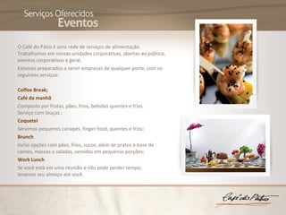O Café do Pátio é uma rede de serviços de alimentação.
Trabalhamos em nossas unidades corporativas, abertas ao público,
eventos corporativos e geral.
Estamos preparados a servir empresas de qualquer porte, com os
seguintes serviços:

Coffee Break;
Café da manhã
Composto por frutas, pães, frios, bebidas quentes e frias.
Serviço com louças.;
Coquetel
Servimos pequenos canapés, finger food, quentes e frios;
Brunch
Inclui opções com pães, frios, sucos, além de pratos à base de
carnes, massas e saladas, servidos em pequenas porções;
Work Lunch
Se você está em uma reunião e não pode perder tempo,
levamos seu almoço até você.
 