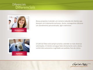 Nossa proposta é atender um número reduzido de clientes que
desejam um tratamento exclusivo. Assim, conseguimos oferecer
um atendimento personalizado, ágil e atencioso.




O Café do Pátio está sempre pronto a atender as mais diversas
solicitações. O cliente consegue falar diretamente com o dono,
conferindo autonomia e agilidade aos pedidos fora da rotina.
 