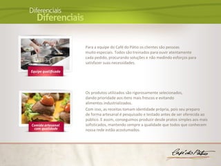 Para a equipe do Café do Pátio os clientes são pessoas
muito especiais. Todos são treinados para ouvir atentamente
cada pedido, procurando soluções e não medindo esforços para
satisfazer suas necessidades.




Os produtos utilizados são rigorosamente selecionados,
dando prioridade aos itens mais frescos e evitando
alimentos industrializados.
Com isso, as receitas tomam identidade própria, pois seu preparo
de forma artesanal é pesquisado e testado antes de ser oferecida ao
público. E assim, conseguimos produzir desde pratos simples aos mais
sofisticados, mantendo sempre a qualidade que todos que conhecem
nossa rede estão acostumados.
 