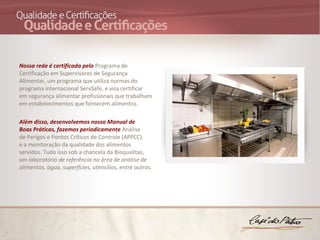 Nossa rede é certificada pelo Programa de
Certificação em Supervisores de Segurança
Alimentar, um programa que utiliza normas do
programa internacional ServSafe, e visa certificar
em segurança alimentar profissionais que trabalham
em estabelecimentos que fornecem alimentos.

Além disso, desenvolvemos nosso Manual de
Boas Práticas, fazemos periodicamente Análise
de Perigos e Pontos Críticos de Controle (APPCC)
e a monitoração da qualidade dos alimentos
servidos. Tudo isso sob a chancela da Bioqualitas,
um laboratório de referência na área de análise de 
alimentos, água, superfícies, utensílios, entre outros.
 