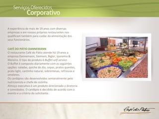 A experiência de mais de 19 anos com diversas
empresas e em nossos próprios restaurantes nos
qualificam também para cuidar da alimentação dos
seus funcionários.

CAFÉ DO PÁTIO DANNEMANN
O restaurante Café do Pátio atende há 19 anos a
empresa Dannemann, Siemsen, Bigler, Ipanema &
Moreira. O tipo do produto é Buffet self service.
O Buffet é composto diariamente com as seguintes
opções: saladas, quiche do dia, sopas, pratos quentes,
prato light, cantinho natural, sobremesas, refrescos e
omeletes.
Os cardápios são desenvolvidos semanalmente pelo
nutricionista e chefe de cozinha.
Almoço executivo é um produto direcionado a diretoria
e convidados. O cardápio é decidido de acordo com o
evento e a critério do solicitante.
 