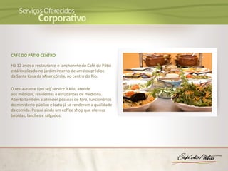 CAFÉ DO PÁTIO CENTRO

Há 12 anos o restaurante e lanchonete do Café do Pátio
está localizado no jardim interno de um dos prédios
da Santa Casa da Misericórdia, no centro do Rio.

O restaurante tipo self service à kilo, atende
aos médicos, residentes e estudantes de medicina.
Aberto também a atender pessoas de fora, funcionários
do ministério público e Icatu já se renderam a qualidade
da comida. Possui ainda um coffee shop que oferece
bebidas, lanches e salgados.
 