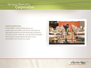 CAFÉ DO PÁTIO VALE
Desde 2006 o Café do Pátio possui um
restaurante com Buffet self service executivo na
sede administrativa da Vale destinado a diretoria,
no Centro do Rio. Além de, uma sala VIP reservado
para atender ao presidente da Vale e seus
convidados com serviço à La carte.
 