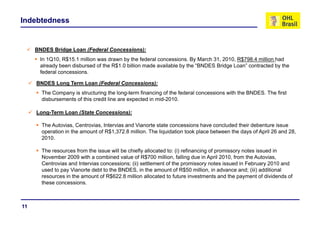 Indebtedness


     BNDES Bridge Loan (Federal Concessions):
      In 1Q10, R$15.1 million was drawn by the federal concessions. By March 31, 2010, R$798.4 million had
              ,                           y                            y        ,     ,
      already been disbursed of the R$1.0 billion made available by the “BNDES Bridge Loan” contracted by the
      federal concessions.

     BNDES Long Term Loan (Federal Concessions):
       The Company is structuring the long-term financing of the federal concessions with the BNDES. The first
       disbursements of this credit line are expected in mid-2010.

     Long-Term Loan (State Concessions):

       The Autovias, Centrovias, Intervias and Vianorte state concessions have concluded their debenture issue
       operation in the amount of R$1,372.8 million. The liquidation took place between the days of April 26 and 28,
       2010.
       2010

       The resources from the issue will be chiefly allocated to: (i) refinancing of promissory notes issued in
       November 2009 with a combined value of R$700 million, falling due in April 2010, from the Autovias,
       Centrovias and Intervias concessions; (ii) settlement of the promissory notes issued in February 2010 and
       used to pay Vianorte debt to the BNDES, in the amount of R$50 million, in advance and; (iii) additional
       resources in the amount of R$622.8 million allocated to future investments and the payment of dividends of
       these concessions.



11
 