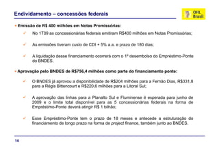 Endividamento – concessões federais
E i ã d R$ 400 ilhõ N t P i ó i
No 1T09 as concessionárias federais emitiram R$400 milhões em Notas Promissórias;
Emissão de R$ 400 milhões em Notas Promissórias:
As emissões tiveram custo de CDI + 5% a.a. e prazo de 180 dias;
A liquidação desse financiamento ocorrerá com o 1º desembolso do Empréstimo-Ponte
d BNDESdo BNDES.
Aprovação pelo BNDES de R$756,4 milhões como parte do financiamento ponte:
O BNDES já aprovou a disponibilidade de R$204 milhões para a Fernão Dias, R$331,8
para a Régis Bittencourt e R$220,6 milhões para a Litoral Sul;
A aprovação das linhas para a Planalto Sul e Fluminense é esperada para junho de
2009 e o limite total disponível para as 5 concessionárias federais na forma de
Empréstimo-Ponte deverá atingir R$ 1 bilhão;
Esse Empréstimo-Ponte tem o prazo de 18 meses e antecede a estruturação do
financiamento de longo prazo na forma de project finance, também junto ao BNDES.
14
 