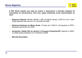 Novos Negócios
A OHL Brasil mantém sua meta de crescer e desenvolver o mercado brasileiro de
concessões de infra-estrutura. Para isso, segue analisando novas oportunidades no
setor.
Rodovias Federais: BR-040, BR-381 e BR-116 (Minas Gerais). 2,000 km com 3 lotes.
Leilão esperado para ocorrer no 2º semestre de 2009;
Rodovias Estaduais em Minas Gerais. 16 lotes com 7.000 km. Concessões ou PPP’s.
Esperado para ocorrer em 2009;
Aeroportos. Galeão (Rio de Janeiro) e Viracopos (Campinas-SP). Segundo a ANAC,
os editais serão publicados no 2º semestre de 2009;
Mercado Secundário.
16
 