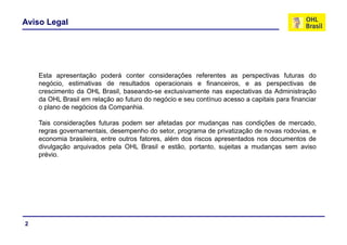 Aviso Legal
Esta apresentação poderá conter considerações referentes as perspectivas futuras do
negócio, estimativas de resultados operacionais e financeiros, e as perspectivas de
crescimento da OHL Brasil, baseando-se exclusivamente nas expectativas da Administraçãop ç
da OHL Brasil em relação ao futuro do negócio e seu contínuo acesso a capitais para financiar
o plano de negócios da Companhia.
Tais considerações futuras podem ser afetadas por mudanças nas condições de mercadoTais considerações futuras podem ser afetadas por mudanças nas condições de mercado,
regras governamentais, desempenho do setor, programa de privatização de novas rodovias, e
economia brasileira, entre outros fatores, além dos riscos apresentados nos documentos de
divulgação arquivados pela OHL Brasil e estão, portanto, sujeitas a mudanças sem aviso
prévio.
2
 
