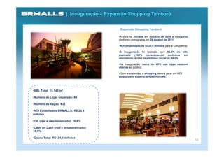 | Inauguração – Expansão Shopping Tamboré


                                             Expansão Shopping Tamboré

                                            •A obra foi iniciada em outubro de 2009 e inaugurou
                                            conforme cronograma em 28 de abril de 2011

                                            •NOI estabilizado de R$20,4 milhões para a Companhia;

                                            •A inauguração foi realizada com 98,5% do ABL
                                            assinado     (100%    considerando      contratos em
                                            assinatura), acima da premissa inicial de 94,3%

                                            •Na inauguração, cerca de 80% das lojas estavam
                                            abertas ao público;

                                            • Com a expansão, o shopping deverá gerar um NOI
                                            estabilizado superior a R$60 milhões;




•ABL Total: 15.140 m²

•Número de Lojas expansão: 84

•Número de Vagas: 832

•NOI Estabilizado BRMALLS: R$ 20,4
milhões

•TIR (real e desalavancada): 16,8%

•Cash on Cash (real e desalavancado):
18,5%

•Capex Total: R$124,0 milhões
                                                                                                    16
 