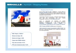 | Aquisição – Shopping Paralela


                                                Shopping Center Paralela
                                             •No dia 29 de abril de 2011 a BRMALLS comprou 95% do
                                             Shopping Paralela por R$237,5 milhões, dos quais 40% a vista
                                             e o restante em 4 parcelas anuais, além de R$47,5 milhões pela
                                             operação de estacionamento

                                             •Inaugurado há apenas dois anos, o shopping ainda passa por
                                             uma     fase      de     consolidação  por    sua   recente
                                             inauguração, refletindo em uma vacância de 8,5%

                                             •Com    a     adequação     do    shopping     ao    padrão
                                             BRMALLS, acreditamos que o ativo poderá apresentar
                                             melhorias       substanciais      com        relação      à
                                             comercialização, qualificação do mix e redução da vacância.

                                             •NOI 12 meses de R$22,2 milhões para a Companhia;

                                             •Valor presente do preço de aquisição de R$5.778,8/m², em
                                             linha com o custo de reposição e com a média de investimento
                                             dos nossos greenfields.


•ABL Próprio: 37.800 m²

•Número de lojas: 330

•Número de Vagas: 2.400

•Capex total: R$285 milhões

•Cap rate de entrada: 10,1%

•TIR (real e desalavancada): 15,4%

                                                                                                              17
 