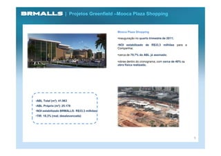 | Projetos Greenfield –Mooca Plaza Shopping


                                            Mooca Plaza Shopping

                                            •inauguração no quarto trimestre de 2011;

                                            •NOI estabilizado de R$33,3 milhões para a
                                            Companhia;

                                            •cerca de 79,7% do ABL já assinado;

                                            •obras dentro do cronograma, com cerca de 40% da
                                            obra física realizada;




•ABL Total (m²): 41.963
•ABL Próprio (m²): 25.178
•NOI estabilizado BRMALLS: R$33,3 milhões
•TIR: 18,3% (real, desalavancada)




                                                                                               9
 