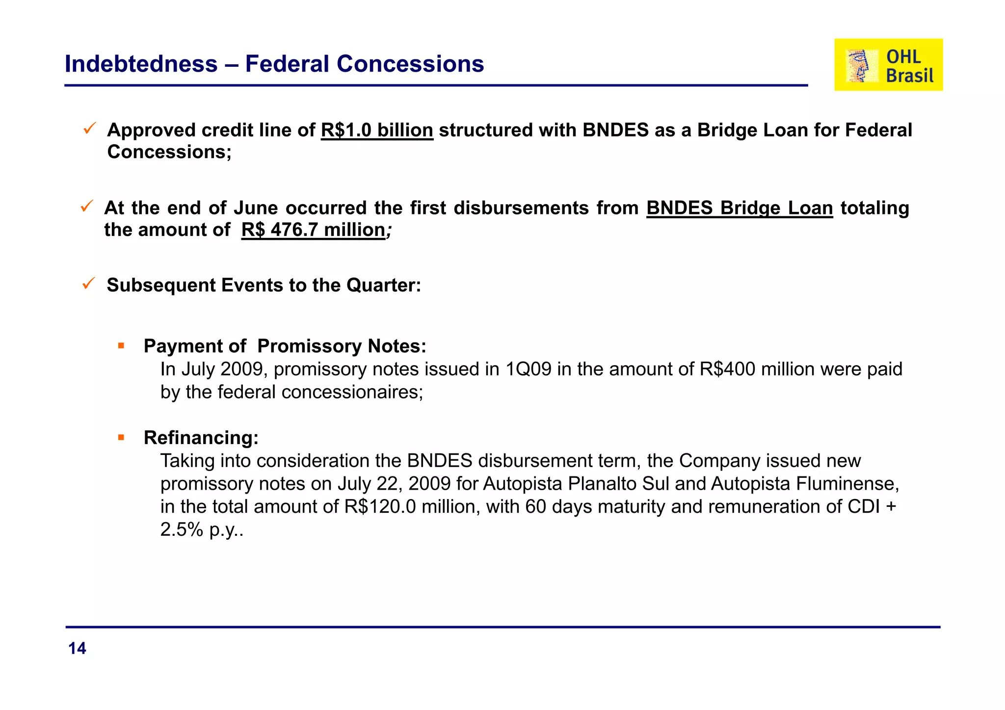 Indebtedness – Federal Concessions

     Approved credit line of R$1.0 billion structured with BNDES as a Bridge Loan for Federal
     Concessions;

     At the end of June occurred the first disbursements from BNDES Bridge Loan totaling
     the amount of R$ 476.7 million;

     Subsequent Events to the Quarter:


         Payment of Promissory Notes:
           y                    y
          In July 2009, promissory notes issued in 1Q09 in the amount of R$400 million were paid
          by the federal concessionaires;

         Refinancing:
          Taking into consideration the BNDES disbursement term, the Company issued new
          promissory notes on July 22, 2009 for Autopista Planalto Sul and Autopista Fluminense,
          in the total amount of R$120.0 million, with 60 days maturity and remuneration of CDI +
                                                            y         y
          2.5% p.y..




14
 