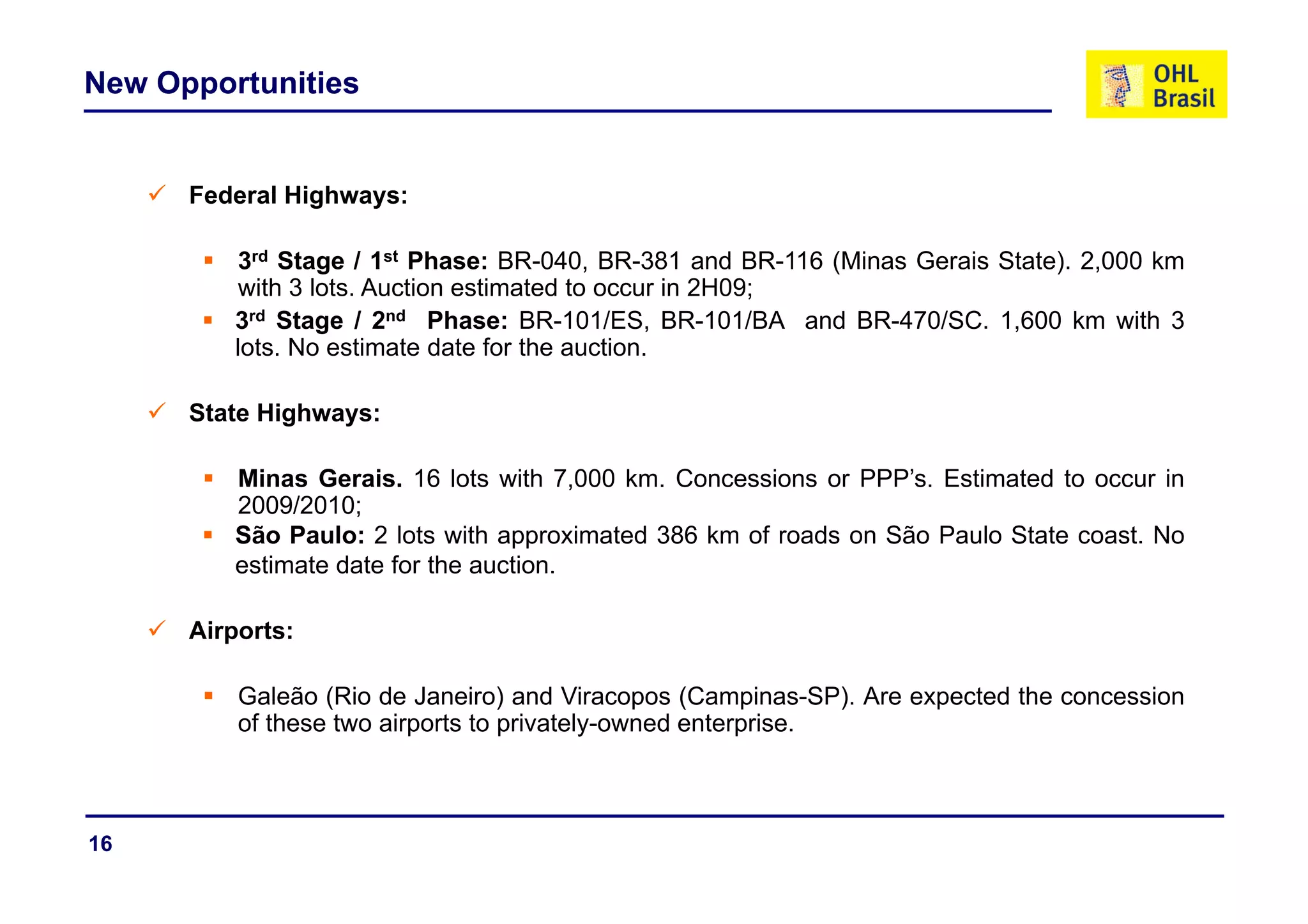 New Opportunities


      Federal Highways:

         3rd St
            d Stage / 1st Ph
                        t Phase: BR 040 BR 381 and BR 116 (Mi
                                  BR-040, BR-381 d BR-116 (Minas G i St t ) 2 000 k
                                                                 Gerais State). 2,000 km
         with 3 lots. Auction estimated to occur in 2H09;
         3rd Stage / 2nd Phase: BR-101/ES, BR-101/BA and BR-470/SC. 1,600 km with 3
         lots. No estimate date for the auction.

      State Highways:

         Minas Gerais. 16 lots with 7,000 km. Concessions or PPP’s. Estimated to occur in
         2009/2010;
         São Paulo: 2 lots with approximated 386 km of roads on São Paulo State coast. No
         estimate date for the auction
                               auction.

      Airports:

          Galeão (Rio de Janeiro) and Viracopos (Campinas-SP). Are expected the concession
          of these two airports to privately-owned enterprise.



16
 