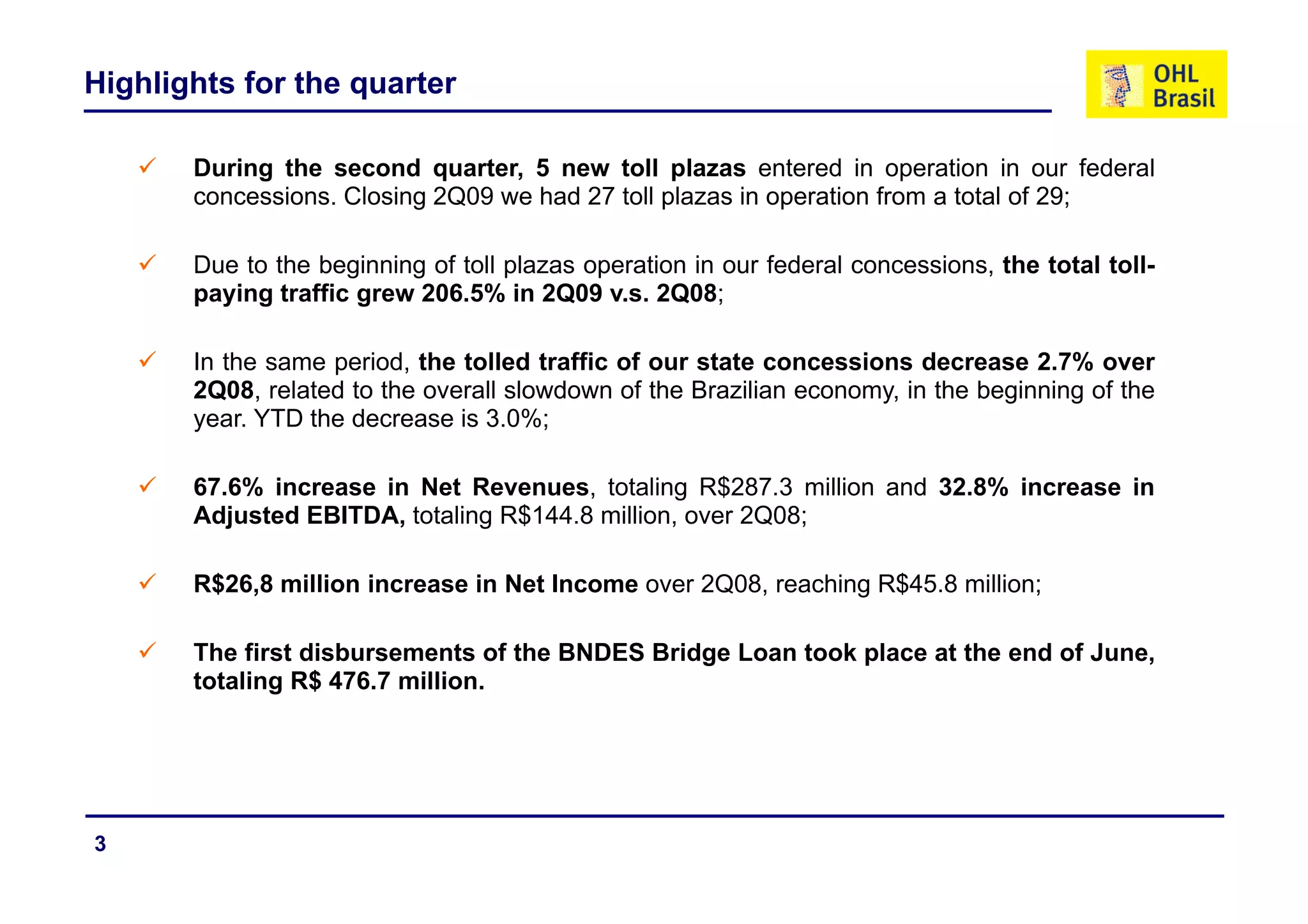 Highlights for the quarter

       During the second quarter, 5 new toll plazas entered in operation in our federal
       concessions. Closing 2Q09 we had 27 toll plazas in operation from a total of 29;

       Due to the beginning of toll plazas operation in our federal concessions, the total toll-
       paying traffic grew 206.5% in 2Q09 v.s. 2Q08;

       In the same period the tolled traffic of o r state concessions decrease 2 7% o er
                   period,                      our                                2.7% over
       2Q08, related to the overall slowdown of the Brazilian economy, in the beginning of the
       year. YTD the decrease is 3.0%;

       67.6% increase in Net Revenues, totaling R$287.3 million and 32.8% increase in
       Adjusted EBITDA, totaling R$144.8 million, over 2Q08;

       R$26,8 million increase in Net Income over 2Q08, reaching R$45.8 million;

       The first disbursements of the BNDES Bridge Loan took place at the end of June,
       totaling R$ 476 7 million.
           li       476.7 illi




3
 