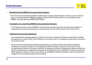 Endividamento

     Empréstimo-Ponte BNDES (Concessionárias Federais):

      No 2T10 foram desembolsados R$38,8 milhões pelas concessionárias federais. Até 30 de junho de 2010 já
      haviam sido desembolsados R$837 2 milhões do total de R$1 0 bilhão referente ao “Empréstimo Ponte
                                R$837,2                     R$1,0                      Empréstimo
      BNDES” assinado pelas concessionárias federais.

     Empréstimo de Longo Prazo BNDES (Concessionárias Federais):

       A Companhia estrutura junto ao BNDES o financiamento de longo prazo das concessionárias federais. A
       expectativa é de que as assinaturas dos contratos desta linha de crédito ocorram até o final de 2010.


     Debêntures (Concessões Estaduais):

       As concessionárias estaduais Autovias, Centrovias, Intervias e Vianorte finalizaram a operação de emissão
       de debêntures no valor de R$1.372,8 milhões em 30 de abril de 2010. A liquidação ocorreu entre os dias 26 e
                                                                                 q     ç
       27 de abril de 2010

       Os recursos da emissão foram destinados basicamente a: (i) refinanciamento das Notas Promissórias
       emitidas em novembro de 2009 no valor agregado de R$ 700 milhões vincendas em abril de 2010 nas
                                                  g g
       concessionárias Autovias, Centrovias e Intervias; (ii) quitação das Notas Promissórias emitidas em fevereiros
       de 2010 utilizadas para o pagamento antecipado do endividamento junto ao BNDES no valor aproximado de
       R$50 milhões na Vianorte e; (iii) recursos adicionais de R$622,8 milhões destinados a futuros investimentos
       e pagamento de dividendos nestas concessionárias.
         p g


11
 