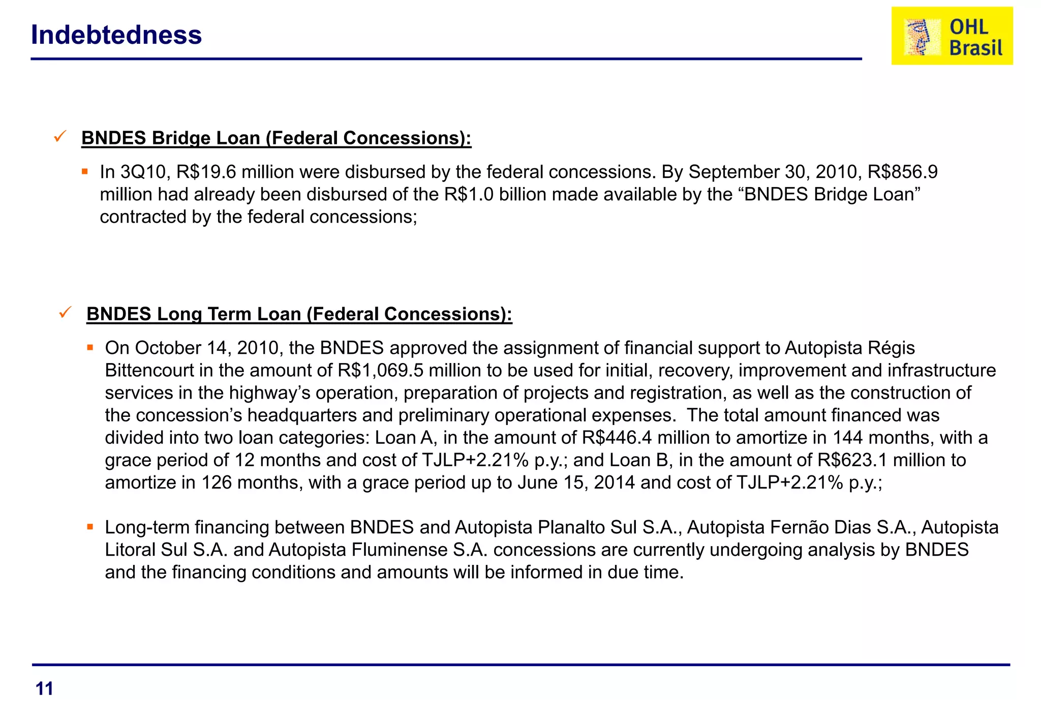 11
Indebtedness
 BNDES Bridge Loan (Federal Concessions):
 In 3Q10, R$19.6 million were disbursed by the federal concessions. By September 30, 2010, R$856.9
million had already been disbursed of the R$1.0 billion made available by the “BNDES Bridge Loan”
contracted by the federal concessions;
 BNDES Long Term Loan (Federal Concessions):
 On October 14, 2010, the BNDES approved the assignment of financial support to Autopista Régis
Bittencourt in the amount of R$1,069.5 million to be used for initial, recovery, improvement and infrastructure
services in the highway’s operation, preparation of projects and registration, as well as the construction of
the concession’s headquarters and preliminary operational expenses. The total amount financed was
divided into two loan categories: Loan A, in the amount of R$446.4 million to amortize in 144 months, with a
grace period of 12 months and cost of TJLP+2.21% p.y.; and Loan B, in the amount of R$623.1 million to
amortize in 126 months, with a grace period up to June 15, 2014 and cost of TJLP+2.21% p.y.;
 Long-term financing between BNDES and Autopista Planalto Sul S.A., Autopista Fernão Dias S.A., Autopista
Litoral Sul S.A. and Autopista Fluminense S.A. concessions are currently undergoing analysis by BNDES
and the financing conditions and amounts will be informed in due time.
 