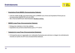 Endividamento



     Empréstimo-Ponte BNDES (Concessionárias Federais):

      Linha de crédito de R$ 1,0 bi estruturado junto ao BNDES sob a forma de Empréstimo-Ponte para as
      concessionárias federais em junho de 2009;
      Até o final de Set/09 foram desembolsados R$ 668,8 milhões;


     BNDES Longo Prazo (Concessionárias Federais):

      Entrega dos materiais e início das análises;
      Expectativa dos primeiros desembolsos para o 2º Tri 2010.


     Captação de Longo Prazo (Concessionárias Estaduais):

      A Companhia esta em negociação com instituições financeiras para estruturar a rolagem do endividamento
      vincendo em janeiro de 2010 nas concessionárias estaduais.




13
 