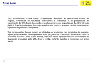 2
Esta apresentação poderá conter considerações referentes as perspectivas futuras do
negócio, estimativas de resultados operacionais e financeiros, e as perspectivas de
crescimento da OHL Brasil, baseando-se exclusivamente nas expectativas da Administração
da OHL Brasil em relação ao futuro do negócio e seu contínuo acesso a capitais para financiar
o plano de negócios da Companhia.
Tais considerações futuras podem ser afetadas por mudanças nas condições de mercado,
regras governamentais, desempenho do setor, programa de privatização de novas rodovias, e
economia brasileira, entre outros fatores, além dos riscos apresentados nos documentos de
divulgação arquivados pela OHL Brasil e estão, portanto, sujeitas a mudanças sem aviso
prévio.
Aviso Legal
 