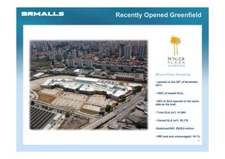 Recently Opened Greenfield




            Mooca Plaza Shopping

            • opened on the 29th of November
            2011;

            • 100% of leased GLA;

            • 85% of GLA opened on the same
            date as the mall;

            • Total GLA (m²): 41,964

            • Owned GLA (m²): 25,178

            •Stabilized NOI: R$35.6 million

            • IRR (real and unleveraged): 16.1%
                                              9
 