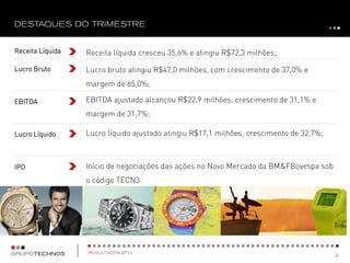 Receita Líquida   Receita líquida cresceu 35,6% e atingiu R$72,3 milhões;

Lucro Bruto       Lucro bruto atingiu R$47,0 milhões, com crescimento de 37,0% e
                  margem de 65,0%;

EBITDA            EBITDA ajustado alcançou R$22,9 milhões, crescimento de 31,1% e
                  margem de 31,7%;

Lucro Líquido     Lucro líquido ajustado atingiu R$17,1 milhões, crescimento de 32,7%;



IPO               Início de negociações das ações no Novo Mercado da BM&FBovespa sob
                  o código TECN3.
 