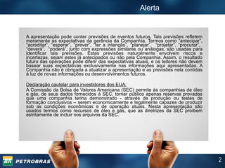Alerta A apresentação pode conter previsões de eventos futuros. Tais previsões refletem meramente as expectativas da gerência da Companhia. Termos como “antecipar”, “acreditar”, “esperar”, “prever”, “ter a intenção”, “planejar”,  “projetar”, “procurar”,  “deverá”,  “poderá”, junto com expressões similares ou análogas, são usadas para identificar tais previsões. Estas previsões naturalmente envolvem riscos e incertezas, sejam estes já antecipados ou não pela Companhia. Assim, o resultado futuro das operações pode diferir das expectativas atuais, e os leitores não devem basear suas expectativas exclusivamente nas informações aqui apresentadas. A Companhia não é obrigada a atualizar a apresentação e as previsões nela contidas à luz de novas informações ou desenvolvimentos futuros.  Declaração cautelar para investidores dos EUA: A Comissão da Bolsa de Valores Americana (SEC) permite às companhias de óleo e gás, de seus dados fornecidos à SEC, tornar público apenas reservas provadas que uma companhia tenha demonstrado - através de produção ou testes de formação conclusivos – serem economicamente e legalmente capazes de produzir sob as condições econômicas e de operação atuais. Nesta apresentação são usados termos como recursos de óleo e gás, que as diretrizes da SEC proíbem estritamente de incluir nos arquivos da SEC. 