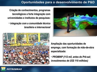 Oportunidades para o desenvolvimento de P&D  Criação de conhecimentos, programas tecnológicos e forte integração com universidades e institutos de pesquisas: integração com a comunidade técnica brasileira e internacional Ampliação das oportunidades de emprego, com formação de mão-de-obra especializada: PROMINP (112 mil, antes do Pré-sal; investimentos de US$ 110 milhões) 