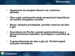 Hegemonia de energias fósseis nas  próximas décadas Óleo e gás continuarão tendo excepcional importância no cenário energético mundial Brasil: situação privilegiada, grandes reservas de óleo e gás Descoberta do Pré-Sal: grande oportunidade para o desenvolvimento industrial, tecnológico e científico do Brasil O aproveitamento do óleo e gás do  Pré-Sal exigirá soluções inovadoras Conclusões 