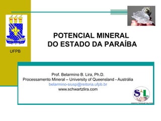 POTENCIAL MINERAL
                    DO ESTADO DA PARAÍBA
UFPB




                     Prof. Belarmino B. Lira, Ph.D.
       Processamento Mineral – University of Queensland - Austrália
                   belarmino-siusp@reitoria.ufpb.br
                        www.schwartzlira.com
 