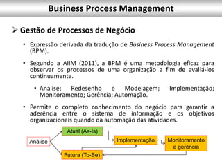  Gestão de Processos de Negócio
• Expressão derivada da tradução de Business Process Management
(BPM).
• Segundo a AIIM (2011), a BPM é uma metodologia eficaz para
observar os processos de uma organização a fim de avaliá-los
continuamente.
• Análise; Redesenho e Modelagem; Implementação;
Monitoramento; Gerência; Automação.
• Permite o completo conhecimento do negócio para garantir a
aderência entre o sistema de informação e os objetivos
organizacionais quando da automação das atividades.
Análise
Futura (To-Be)
Atual (As-Is)
Implementação Monitoramento
e gerência
Business Process Management
 