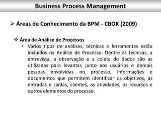 Business Process Management
 Áreas de Conhecimento da BPM - CBOK (2009)
 Área de Análise de Processos
• Vários tipos de análises, técnicas e ferramentas estão
incluídos na Análise de Processo. Dentre as técnicas, a
entrevista, a observação e a coleta de dados são as
utilizadas para levantar, junto aos usuários e demais
pessoas envolvidas no processo, informações e
documentos que permitem identificar os objetivos, as
entradas e saídas, clientes, as atividades, os recursos e
outros elementos do processo.
 