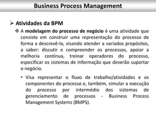 Business Process Management
 Atividades da BPM
 A modelagem do processo de negócio é uma atividade que
consiste em construir uma representação do processo de
forma a descrevê-lo, visando atender a variados propósitos,
a saber: discutir e compreender os processos, apoiar a
melhoria contínua, treinar operadores do processo,
especificar os sistemas de informação que deverão suportar
o negócio.
• Visa representar o fluxo de trabalho/atividades e os
componentes do processo e, também, simular a execução
do processo por intermédio dos sistemas de
gerenciamento de processos - Business Process
Management Systems (BMPS).
 