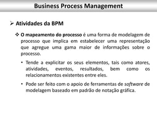 Business Process Management
 Atividades da BPM
 O mapeamento do processo é uma forma de modelagem de
processo que implica em estabelecer uma representação
que agregue uma gama maior de informações sobre o
processo.
• Tende a explicitar os seus elementos, tais como atores,
atividades, eventos, resultados, bem como os
relacionamentos existentes entre eles.
• Pode ser feito com o apoio de ferramentas de software de
modelagem baseado em padrão de notação gráfica.
 
