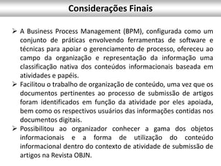  A Business Process Management (BPM), configurada como um
conjunto de práticas envolvendo ferramentas de software e
técnicas para apoiar o gerenciamento de processo, ofereceu ao
campo da organização e representação da informação uma
classificação nativa dos conteúdos informacionais baseada em
atividades e papéis.
 Facilitou o trabalho de organização de conteúdo, uma vez que os
documentos pertinentes ao processo de submissão de artigos
foram identificados em função da atividade por eles apoiada,
bem como os respectivos usuários das informações contidas nos
documentos digitais.
 Possibilitou ao organizador conhecer a gama dos objetos
informacionais e a forma de utilização do conteúdo
informacional dentro do contexto de atividade de submissão de
artigos na Revista OBJN.
Considerações Finais
 
