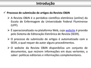  Processo de submissão de artigos da Revista OBJN
 A Revista OBJN é o periódico científico eletrônico (online) da
Escola de Enfermagem da Universidade Federal Fluminense
(UFF).
 É operacionalizada na plataforma Web, cujo website é provido
pelo Sistema de Editoração Eletrônica de Revista (SEER).
 O processo de submissão de artigos é automatizado com o
SEER, o qual requer do autor alguns procedimentos.
 O website da Revista OBJN disponibiliza um conjunto de
documentos, que reúnem informações em duas vertentes, a
saber: políticas editoriais e informações complementares.
Introdução
 
