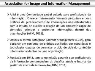 AIIM é uma Comunidade global voltada para profissionais da
informação. Oferece treinamento, fomenta pesquisas e boas
práticas de gerenciamento de informações não estruturadas
com o intuito de auxiliar a criação de um ambiente capaz de
controlar, otimizar e encontrar informações dentro das
organizações (AIIM, 2011).
Definiu o termo Enterprise Content Management (ECM), para
designar um conjunto de práticas auxiliadas por estratégias e
tecnologias capazes de gerenciar o ciclo de vida do conteúdo
informacional dentro de uma organização.
Fundada em 1943, tem como missão garantir que profissionais
da informação compreendam os desafios atuais e futuros da
gestão de ativos de informação (AIIM, 2011).
Association for Image and Information Management
 