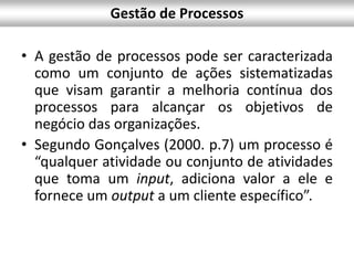 Gestão de Processos
• A gestão de processos pode ser caracterizada
como um conjunto de ações sistematizadas
que visam garantir a melhoria contínua dos
processos para alcançar os objetivos de
negócio das organizações.
• Segundo Gonçalves (2000. p.7) um processo é
“qualquer atividade ou conjunto de atividades
que toma um input, adiciona valor a ele e
fornece um output a um cliente específico”.
 