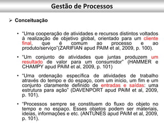  Conceituação
• “Uma cooperação de atividades e recursos distintos voltados
à realização de objetivo global, orientado para um cliente
final, que é comum ao processo e ao
produto/serviço”(ZARIFIAN apud PAIM et al, 2009, p. 100).
• “Um conjunto de atividades que juntas produzem um
resultado de valor para um consumidor” (HAMMER e
CHAMPY apud PAIM et al, 2009, p. 101)
• “Uma ordenação específica de atividades de trabalho
através do tempo e do espaço, com um início, um fim e um
conjunto claramente definido de entradas e saídas: uma
estrutura para ação” (DAVENPORT apud PAIM et al, 2009,
p. 101).
• “Processos sempre se constituem do fluxo do objeto no
tempo e no espaço. Esses objetos podem ser materiais,
ideias, informações e etc. (ANTUNES apud PAIM et al, 2009,
p. 101).
Gestão de Processos
 
