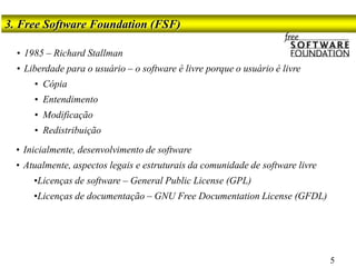 3. Free Software Foundation (FSF)
5
• 1985 – Richard Stallman
• Liberdade para o usuário – o software é livre porque o usuário é livre
• Cópia
• Entendimento
• Modificação
• Redistribuição
• Inicialmente, desenvolvimento de software
• Atualmente, aspectos legais e estruturais da comunidade de software livre
•Licenças de software – General Public License (GPL)
•Licenças de documentação – GNU Free Documentation License (GFDL)
 
