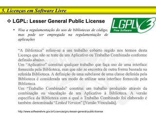  LGPL: Lesser General Public License
5. Licenças em Software Livre
• Visa a regulamentação do uso de bibliotecas de código,
mas pode ser empregada na regulamentação de
aplicações
http://www.softwarelivre.gov.br/Licencas/gnu-lesser-general-public-license
 