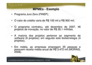 MPMEs - Exemplo
• Programa Juro Zero (FINEP);

• O valor do crédito varia de R$ 100 mil a R$ 900 mil;

• O programa contratou, até dezembro de 2007, 46
  projetos de inovação, no valor de R$ 26,1 milhões.

• A maioria dos projetos pertence ao segmento de
  software (9 projetos); em seguida está biotecnologia (4
  projetos).

• Em média, as empresas empregam 25 pessoas e
  possuem receita média anual de R$ 3.472 mil (MORAIS,
  2008).
 