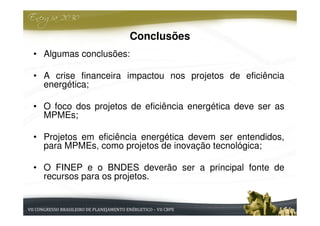 Conclusões
• Algumas conclusões:

• A crise financeira impactou nos projetos de eficiência
  energética;

• O foco dos projetos de eficiência energética deve ser as
  MPMEs;

• Projetos em eficiência energética devem ser entendidos,
  para MPMEs, como projetos de inovação tecnológica;

• O FINEP e o BNDES deverão ser a principal fonte de
  recursos para os projetos.
 